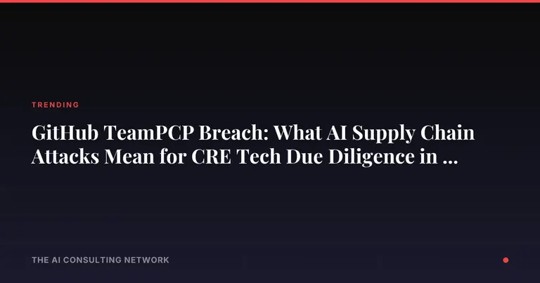 GitHub TeamPCP Breach: What AI Supply Chain Attacks Mean for CRE Tech Due Diligence in 2026